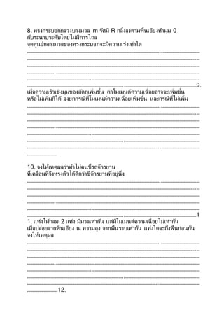 8. ทรงกระบอกกลวงบางมวล m รัศมี R กลิ้งลงตามพื้นเอียงทามุม 0
กับระนาบระดับโดยไม่มีการไถล
จุดศูนย์กลางมวลของทรงกระบอกจะมีความเร่งเท่าใด
………………………………………………………………………………………………………..……………………………
…………………………………………………………………………………………………………………………………..…
………………………………………………………………………………………………………………………………………
……………………..………………………………………………………………………………………………………………
………………………………………………..……………………………………………………………………………………
…………………………………………………………………………..………………………………………………………9.
เมื่อความเร็วเชิงมุมของสัตถุเพิ่มขึ้น ค่าโมเมนต์ความเฉื่อยอาจจะเพิ่มขึ้น
หรือไม่เพิ่มก็ได้ จงยกกรณีที่โมเมนต์ความเฉื่อยเพิ่มขึ้น และกรณีที่ไม่เพิ่ม
………………………………………………………………………………………………………..……………………………
…………………………………………………………………………………………………………………………………..…
………………………………………………………………………………………………………………………………………
……………………..………………………………………………………………………………………………………………
………………………………………………..……………………………………………………………………………………
…………………………………………………………………………..…………………………………………………………
……………………………………………………………………………………………………..………………………………
………………………
10. จงให้เหตุผลว่าทาไม่คนขี่รถจักรยาน
ที่เคลื่อนที่จึงทรงตัวได้ดีกว่าขี่จักรยานที่อยู่นิ่ง
………………………………………………………………………………………………………..……………………………
…………………………………………………………………………………………………………………………………..…
………………………………………………………………………………………………………………………………………
……………………..………………………………………………………………………………………………………………
………………………………………………..……………………………………………………………………………………
…………………………………………………………………………..………………………………………………………1
1. แท่งไม้กลม 2 แท่ง มีมวลเท่ากัน แต่มีโมเมนต์ความเฉื่อยไม่เท่ากัน
เมื่อปล่อยจากพื้นเอียง ณ ความสูง จากพื้นราบเท่ากัน แท่งใดจะถึงพื้นก่อนกัน
จงให้เหตุผล
………………………………………………………………………………………………………..……………………………
…………………………………………………………………………………………………………………………………..…
………………………………………………………………………………………………………………………………………
……………………..………………………………………………………………………………………………………………
………………………………………………..……………………………………………………………………………………
…………………………………………………………………………..…………………………………………………………
……………………………………………………………………………………………………..………………………………
………………………12.
 