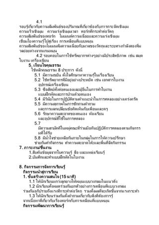 4.1
รอบรู้เกี่ยวกับความสัมพันธ์ของปริมาณที่เกี่ยวข้องกับการกระจัดเชิงมุม
ความเร็วเชิงมุม ความเร่งเชิงมุมเวลา ทอร์กที่กระทาต่อวัตถุ
ความสัมพันธ์ของทอร์ก โมเมนต์ความเฉื่อยและความเร่งเชิงมุม
เชื่อมโยงความรู้ไปสู่เรื่อง การเคลื่อนที่แบบหมุน
ความสัมพันธ์ของโมเมนตัมความเฉื่อยกับมวลของวัตถุและระยทางกาลังสองที่ม
วลย่อยห่างจากแกนหมุน
4.2 รอบคอบในการใช้ทรัพยากรต่างๆอย่างมีประสิทธิภาพ เช่น สมุด
ใบงาน เครื่องเขียน
5. เงื่อนไขคุณธรรม
ใช้หลักคุณธรรม 8 ประการ ดังนี้
5.1 มีความขยัน ตั้งใจศึกษาหาความรู้ในเรื่องเรียน
5.2 ใช้ทรัพยากรที่มีอยู่อย่างประหยัด เช่น เอกสารใบงาน
อุปกรณ์เครื่องเขียน
5.3 ซื่อสัตย์ทั้งต่อตนเองและผู้อื่นในการทาใบงาน
แบบฝึกหัดและการบ้านด้วยตนเอง
5.4 มีวินัยในการปฏิบัติตามคาแนะนาในการทดลองอย่างเคร่งครัด
5.5 มีความสุภาพในการซักถามคาถาม
และการแลกเปลี่ยนข้อคิดเห็นกับเพื่อนและครู
5.6 รักษาความสะอาดของตนเอง ห้องเรียน
และอุปกรณ์ที่ใช้ในการทดลอง
5.7
มีความสามัคคีในหมู่คณะที่ร่วมมือกันปฏิบัติการทดลองตามกิจกรร
มที่ได้รับ
5.8 มีน้าใจช่วยเหลือกันภายในกลุ่มในการให้ความปรึกษา
ช่วยกันทากิจกรรม ทาความสะอาดโต๊ะและพื้นที่จัดกิจกรรม
7. ภาระงาน/ชิ้นงาน
1.สืบค้นข้อมูลจากใบความรู้ สื่อ และแหล่งเรียนรู้
2.บันทึกและทาแบบฝึกหัดในใบงาน
8. กิจกรรมการจัดการเรียนรู้
กิจกรรมนาสู่การเรียน
1. ขั้นสร้างความสนใจ (15 นาที)
1.1 ให้นักเรียนแกว่งลูกยางให้หมุนแบบวงกลมในแนวดิ่ง
1.2 นักเรียนทั้งหมดร่วมกันยกตัวอย่างการเคลื่อนที่แบบวงกลม
ร่วมกันอภิปรายถึงแรงที่กระทาต่อวัตถุ รวมทั้งผลที่จะเกิดขึ้นจากแรงกระทา
1.3 ให้นักเรียนร่วมกันตั้งคาถามเกี่ยวกับสิ่งที่ต้องการรู้
จากเนื้อหาที่เกี่ยวกับเรื่องทอร์กกับการเคลื่อนที่แบบหมุน
กิจกรรมพัฒนาการเรียนรู้
 