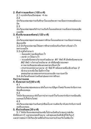 2. ขั้นสารวจและค้นหา (105 นาที)
2.1 แบ่งนักเรียนเป็นกลุ่มละ 4 คน
2.2
นักเรียนแต่ละกลุ่มร่วมกันศึกษาโมเมนต์ของความเฉื่อยจากเพนดูลัมแบบ
ปิด
2.3
นักเรียนแต่ละกลุ่มอภิปรายร่วมกันถึงโมเมนต์ของความเฉื่อยจากเพนดูลัม
แบบปิด
3. ขั้นอธิบายและลงข้อสรุป (120 นาที)
3.1
นักเรียนแต่ละกลุ่มนาเสนอผลการศึกษาโมเมนต์ของความเฉื่อยจากเพนดู
ลัมแบบปิด
3.2 นักเรียนแต่ละกลุ่มได้ผลการศึกษาเหมือนกันหรือต่างกันอย่างไร
เพราะเหตุใด
3.3 ครูตั้งคาถามว่า
- โมเมนต์ความเฉื่อยคืออะไร
- ทอร์ค หาได้อย่างไร
- ระบบล้อกับเพลาประกอบด้วยล้อมวล M1 รัศมี R ยึดติดกับเพลามวล
M2 รัศมี r ถ้าถ่วงน้าหนักมวล m ที่เชือกพันรอบเพลา
ความเร่งเชิงมุมของล้อและเพลาจะเป็นเท่าใด
- ทรงกระบอกกลวงบางมวล m รัศมี R กลิ้งลงตามพื้นเอียงทามุม 0
กับระนาบระดับโดยไม่มีการไถล
จุดศูนย์กลางมวลของทรงกระบอกจะมีความเร่งเท่าใด
3.4 นักเรียนทั้งหมดร่วมกันสรุปผลจากการศึกษา
กิจกรรมรวบยอด
4. ขั้นขยายความรู้ (90 นาที)
4.1
นักเรียนแต่ละกลุ่มเสนอแนวคิดในการแก้ปัญหาโจทย์เรื่องทอร์กกับการเค
ลื่อนที่แบบหมุน
4.2
ให้นักเรียนเสนอแนวคิดในการนาความเข้าใจเรื่องทอร์กกับการเคลื่อนที่แ
บบหมุนไปใช้ประโยชน์
4.3
นักเรียนแต่ละกลุ่มร่วมกันสรุปเชื่อมโยงความคิดเกี่ยวกับทอร์กกับการเคลื่
อนที่แบบหมุน
5. ขั้นประเมินผล (30 นาที)
5.1 ให้นักเรียนแต่ละคนย้อนกลับไปอ่านบันทึกประสบการณ์เดิม
สิ่งที่ต้องการรู้ และขอบเขตเป้าหมาย แล้วพูดและบันทึกสิ่งที่ได้เรียนรู้
และตรวจสอบว่าได้เรียนรู้ตามที่ตั้งเป้าหมายครบถ้วนหรือไม่เพียงใด
 