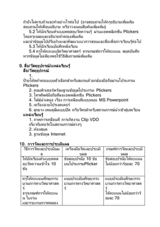 ถ้ายังไม่ครบถ้วนจะทาอย่างไรต่อไป (อาจสอบถามให้ครูอธิบายเพิ่มเติม
สอบถามให้เพื่อนอธิบาย หรือวางแผนสืบค้นเพิ่มเติม)
5.2 ให้นักเรียนทาแบบทดสอบวัดความรู้ ผ่านแอพพลิเคชั่น Plickers
โดยครูเฉลยและอธิบายคาตอบเพิ่มเติม
และนาข้อมูลไปปรับปรุงและพัฒนาแนวการสอนและสื่อเพื่อการเรียนรู้ต่อไป
5.3 ให้นักเรียนบันทึกหลังเรียน
5.4 ครูให้คะแนนจิตวิทยาศาสตร์ จากเกณฑ์การให้คะแนน สมุดบันทึก
หากข้อมูลไม่เพียงพอใช้วิธีสัมภาษณ์เพิ่มเติม
9. สื่อ/วัสดุอุปกรณ์/แหล่งเรียนรู้
สื่อ/วัสดุอุปกรณ์
1.
ป้ายโค้ดคาตอบแบบตัวเลือกสาหรับสแกนด้วยกล้องมือถือผ่านโปรแกรม
Plickers
2. คอมพิวเตอร์พร้อมฐานข้อมูลโปรแกรม Plickers
3. โทรศัพท์มือถือที่ลงแอพพลิเคชัน Plickers
4. ไฟล์นาเสนอ เรื่อง การเคลือนที่แบบหมุน MS Powerpoint
5. เครื่องฉายโปรเจคเตอร์
6. ลูกยาง เพนดูลัมแบบปิด หรือวัตถุสาหรับสถานการณ์นาเข้าสู่บทเรียน
แหล่งเรียนรู้
1. ภาพการเคลื่อนที่ การเกิดงาน Clip VDO
เกี่ยวกับทอร์กในสถานการณ์ต่างๆ
2. ห้องสมุด
3. ฐานข้อมูล Internet
10. การวัดและการประเมินผล
วิธีการวัดและประเมินผ
ล
เครื่องมือวัดและประเมิ
นผล
เกณฑ์การวัดและประเมิ
นผล
ให้นักเรียนทาแบบทดส
อบวัดความเข้าใจ 10
ข้อ
ข้อสอบปรนัย 10 ข้อ
บนโปรแกรมPlicker
ข้อสอบปรนัยได้คะแนน
ไม่น้อยกว่าร้อยละ 70
ครูให้คะแนนทักษะกระ
บวนการทางวิทยาศาสต
ร์
จากเกณฑ์การให้คะแน
น ใบงาน
และรายงานการทดลอง
แบบประเมินทักษะกระ
บวนการทางวิทยาศาสต
ร์
แบบประเมินทักษะกระ
บวนการทางวิทยาศาสต
ร์
ได้คะแนนไม่น้อยกว่าร้
อยละ 70
 