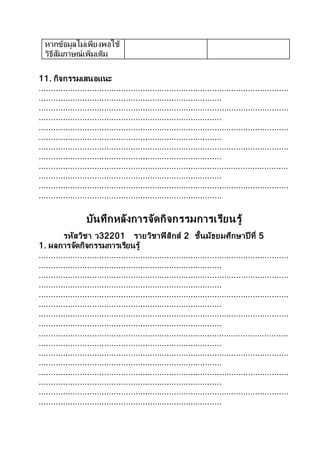 หากข้อมูลไม่เพียงพอใช้
วิธีสัมภาษณ์เพิ่มเติม
11. กิจกรรมเสนอแนะ
........................................................................................................
............................................................................
........................................................................................................
............................................................................
........................................................................................................
............................................................................
........................................................................................................
............................................................................
........................................................................................................
............................................................................
........................................................................................................
............................................................................
บันทึกหลังการจัดกิจกรรมการเรียนรู้
รหัสวิชา ว32201 รายวิชาฟิสิกส์ 2 ชั้นมัธยมศึกษาปี ที่ 5
1. ผลการจัดกิจกรรมการเรียนรู้
........................................................................................................
............................................................................
........................................................................................................
............................................................................
........................................................................................................
............................................................................
........................................................................................................
............................................................................
........................................................................................................
............................................................................
........................................................................................................
............................................................................
........................................................................................................
............................................................................
........................................................................................................
............................................................................
 