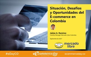 Situación, Desafíos
y Oportunidades del
E-commerce en
Colombia
Jaime A. Ramírez
Country Manager Mercado Libre Colombia
Septiembre de 2017
 