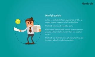A fake or cached alert can cause chaos and be a
reason for your nuisance, which is disturbing.
Netthrob never sends you false alerts.
Empowered with multiple servers, your downtime is
ensured with checks from more than one location
servers.
Netthrob is a flexible & innovative solution to avoid
the issues related to website downtime.
No False Alerts
7
 