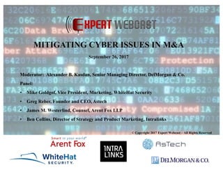 Moderator: Alexander B. Kasdan, Senior Managing Director, DelMorgan & Co.
Panel:
• Mike Goldgof, Vice President, Marketing, WhiteHat Security
• Greg Reber, Founder and CEO, Astech
• James M. Westerlind, Counsel, Arent Fox LLP
• Ben Collins, Director of Strategy and Product Marketing, Intralinks
© Copyright 2017 Expert Webcast – All Rights Reserved
MITIGATING CYBER ISSUES IN M&A
September 26, 2017
 