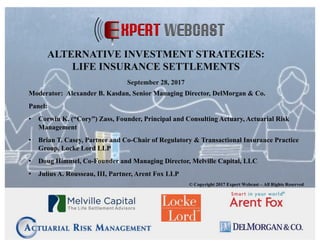 Moderator: Alexander B. Kasdan, Senior Managing Director, DelMorgan & Co.
Panel:
• Corwin K. (“Cory”) Zass, Founder, Principal and Consulting Actuary, Actuarial Risk
Management
• Brian T. Casey, Partner and Co-Chair of Regulatory & Transactional Insurance Practice
Group, Locke Lord LLP
• Doug Himmel, Co-Founder and Managing Director, Melville Capital, LLC
• Julius A. Rousseau, III, Partner, Arent Fox LLP
© Copyright 2017 Expert Webcast – All Rights Reserved
ALTERNATIVE INVESTMENT STRATEGIES:
LIFE INSURANCE SETTLEMENTS
September 28, 2017
 