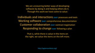 We are uncovering better ways of developing
software by doing it and helping others do it.
Through this work we have come to value:
Individuals and interactions over processes and tools
Working software over comprehensive documentation
Customer collaboration over contract negotiation
Responding to change over following a plan
That is, while there is value in the items on
the right, we value the items on the left more.
http://agilemanifesto.org/
 