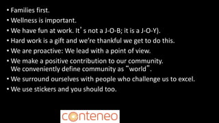 • Families first.
• Wellness is important.
• We have fun at work. It’s not a J-O-B; it is a J-O-Y).
• Hard work is a gift and we’re thankful we get to do this.
• We are proactive: We lead with a point of view.
• We make a positive contribution to our community.
We conveniently define community as “world”.
• We surround ourselves with people who challenge us to excel.
• We use stickers and you should too.
 