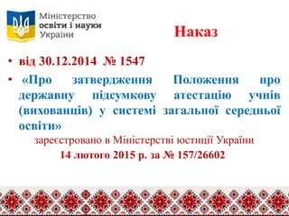 Наказ
• від 30.12.2014 № 1547
• «Про затвердження Положення про
державну підсумкову атестацію учнів
(вихованців) у системі загальної середньої
освіти»
зареєстровано в Міністерстві юстиції України
14 лютого 2015 р. за № 157/26602
 