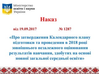 Наказ
«Про затвердження Календарного плану
підготовки та проведення в 2018 році
зовнішнього незалежного оцінювання
результатів навчання, здобутих на основі
повної загальної середньої освіти»
від 19.09.2017 № 1287
 