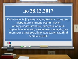 до 28.12.2017
Оновлення інформації в довідниках структурних
підрозділів з питань освіти і науки
облдержадміністрацій, місцевих органів
управління освітою, навчальних закладів, що
містяться в інформаційно-телекомунікаційній
системі УЦОЯО
 