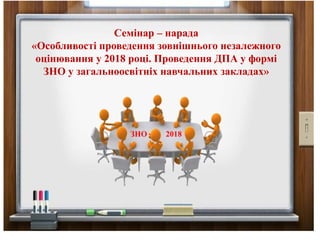 Семінар – нарада
«Особливості проведення зовнішнього незалежного
оцінювання у 2018 році. Проведення ДПА у формі
ЗНО у загальноосвітніх навчальних закладах»
ЗНО 2018
 