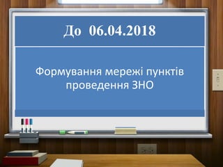До 06.04.2018
Формування мережі пунктів
проведення ЗНО
 