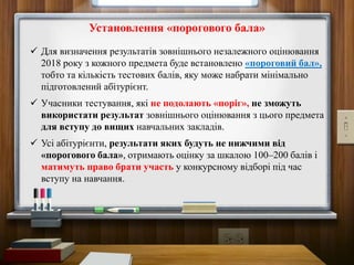 Установлення «порогового бала»
 Для визначення результатів зовнішнього незалежного оцінювання
2018 року з кожного предмета буде встановлено «пороговий бал»,
тобто та кількість тестових балів, яку може набрати мінімально
підготовлений абітурієнт.
 Учасники тестування, які не подолають «поріг», не зможуть
використати результат зовнішнього оцінювання з цього предмета
для вступу до вищих навчальних закладів.
 Усі абітурієнти, результати яких будуть не нижчими від
«порогового бала», отримають оцінку за шкалою 100–200 балів і
матимуть право брати участь у конкурсному відборі під час
вступу на навчання.
 