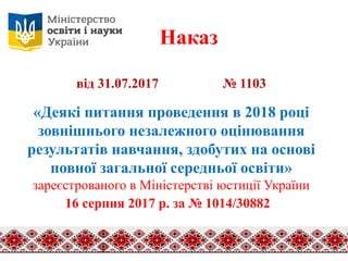 Наказ
від 31.07.2017 № 1103
«Деякі питання проведення в 2018 році
зовнішнього незалежного оцінювання
результатів навчання, здобутих на основі
повної загальної середньої освіти»
зареєстрованого в Міністерстві юстиції України
16 серпня 2017 р. за № 1014/30882
 