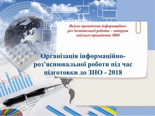 Організація інформаційно-
роз’яснювальної роботи під час
підготовки до ЗНО - 2018
Якісне проведення інформаційно-
роз’яснювальної роботи – запорука
якісного проведення ЗНО
 