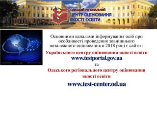 Основними каналами інформування осіб про
особливості проведення зовнішнього
незалежного оцінювання в 2018 році є сайти :
Українського центру оцінювання якості освіти
www.testportal.gov.ua
та
Одеського регіонального центру оцінювання
якості освіти
www.test-center.od.ua
 