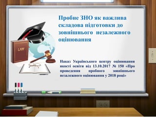Пробне ЗНО як важлива
складова підготовки до
зовнішнього незалежного
оцінювання
Наказ Українського центру оцінювання
якості освіти від 13.10.2017 № 150 «Про
проведення пробного зовнішнього
незалежного оцінювання у 2018 році»
 