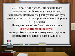 У 2018 році для проведення зовнішнього
незалежного оцінювання з англійської,
іспанської, німецької та французької мов буде
використано тести двох рівнів складності: рівня
В1 і рівня В2.
Новацією цих тестів буде також частина
«Розуміння мови на слух»,
яка передбачатиме прослуховування звукових
фрагментів і виконання завдань до них.
 