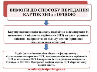 ВИМОГИ ДО СПОСОБУ ПЕРЕДАННЯ
КАРТОК ЗНЗ до ОРЦОЯО
Картку навчального закладу необхідно відсканувати (з
печаткою та підписом керівника ЗНЗ) та електронною
поштою направити до відділу освіти (оригінал
надсилається поштою)
Відділ (управління) освіти збирає та формує папку з
відсканованими картками ЗНЗ, завіреними підписами керівників
ЗНЗ та печатками ЗНЗ, і направляє їх електронною поштою до
Одеського РЦОЯО. Паперовий варіант карток ЗНЗ зберігається у
відділі освіти.
rc.odesa@testportal.gov.ua
 