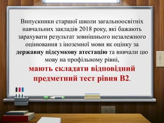 Випускники старшої школи загальноосвітніх
навчальних закладів 2018 року, які бажають
зарахувати результат зовнішнього незалежного
оцінювання з іноземної мови як оцінку за
державну підсумкову атестацію та вивчали цю
мову на профільному рівні,
мають складати відповідний
предметний тест рівня В2.
 