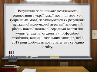 Результати зовнішнього незалежного
оцінювання з української мови і літератури
(українська мова) зараховуються як результати
державної підсумкової атестації за освітній
рівень повної загальної середньої освіти для
учнів (слухачів, студентів) професійно-
технічних, вищих навчальних закладів, які в
2018 році здобудуть повну загальну середню
освіту.
 