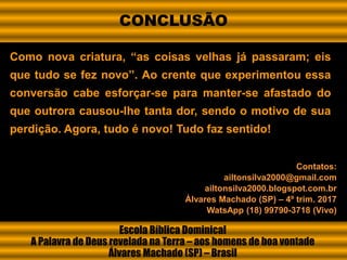 Como nova criatura, “as coisas velhas já passaram; eis
que tudo se fez novo”. Ao crente que experimentou essa
conversão cabe esforçar-se para manter-se afastado do
que outrora causou-lhe tanta dor, sendo o motivo de sua
perdição. Agora, tudo é novo! Tudo faz sentido!
Escola Bíblica Dominical
A Palavra de Deus revelada na Terra – aos homens de boa vontade
Álvares Machado (SP) – Brasil
Contatos:
ailtonsilva2000@gmail.com
ailtonsilva2000.blogspot.com.br
Álvares Machado (SP) – 4º trim. 2017
WatsApp (18) 99790-3718 (Vivo)
CONCLUSÃO
 