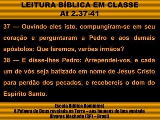 37 — Ouvindo eles isto, compungiram-se em seu
coração e perguntaram a Pedro e aos demais
apóstolos: Que faremos, varões irmãos?
38 — E disse-lhes Pedro: Arrependei-vos, e cada
um de vós seja batizado em nome de Jesus Cristo
para perdão dos pecados, e recebereis o dom do
Espírito Santo.
Escola Bíblica Dominical
A Palavra de Deus revelada na Terra – aos homens de boa vontade
Álvares Machado (SP) – Brasil
LEITURA BÍBLICA EM CLASSE
At 2.37-41
 