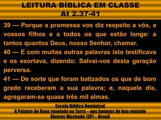 39 — Porque a promessa vos diz respeito a vós, a
vossos filhos e a todos os que estão longe: a
tantos quantos Deus, nosso Senhor, chamar.
40 — E com muitas outras palavras isto testificava
e os exortava, dizendo: Salvai-vos desta geração
perversa.
41 — De sorte que foram batizados os que de bom
grado receberam a sua palavra; e, naquele dia,
agregaram-se quase três mil almas.
Escola Bíblica Dominical
A Palavra de Deus revelada na Terra – aos homens de boa vontade
Álvares Machado (SP) – Brasil
LEITURA BÍBLICA EM CLASSE
At 2.37-41
 