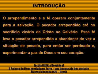 O arrependimento e a fé operam conjuntamente
para a salvação. O pecador arrependido crê no
sacrifício vicário de Cristo no Calvário. Essa fé
leva o pecador arrependido a abandonar de vez a
situação de pecado, para então ser perdoado e,
experimentar a paz de Deus em seu coração.
Escola Bíblica Dominical
A Palavra de Deus revelada na Terra – aos homens de boa vontade
Álvares Machado (SP) – Brasil
INTRODUÇÃO
 