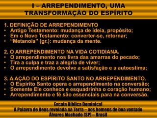 1. DEFINIÇÃO DE ARREPENDIMENTO
• Antigo Testamento: mudança de ideia, propósito;
• Em o Novo Testamento: converter-se, retornar;
• “Metanoia” (gr.): mudança da mente.
2. O ARREPENDIMENTO NA VIDA COTIDIANA.
• O arrependimento nos livra das amarras do pecado;
• Tira a culpa e traz a alegria de viver;
• O arrependimento devolve a satisfação e a autoestima;
3. A AÇÃO DO ESPÍRITO SANTO NO ARREPENDIMENTO.
• O Espírito Santo opera o arrependimento na conversão;
• Somente Ele conhece e esquadrinha o coração humano;
• Arrependimento e fé são essenciais para na conversão.
Escola Bíblica Dominical
A Palavra de Deus revelada na Terra – aos homens de boa vontade
Álvares Machado (SP) – Brasil
I – ARREPENDIMENTO, UMA
TRANSFORMAÇÃO DO ESPÍRITO
 