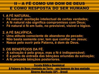 1. A FÉ NATURAL.
• Fé natural: aceitação intelectual de certas verdades;
• A fé natural não significa compromisso com Deus;
• Fé natural é fé em tudo, no previsível, visível e lógico.
2. A FÉ SALVÍFICA.
• Uma atitude consciente de abandono do pecado;
• Não basta somente crer, tem que confiar em Jesus;
• Nasce pelo ouvir pela Palavra, é dom de Deus.
3. OS BENEFÍCIOS DA FÉ.
• A salvação é pela graça, mas a fé é indispensável;
• É a porta de entrada das bênçãos oriundas da salvação;
• A fé precede bênçãos posteriores.
Escola Bíblica Dominical
A Palavra de Deus revelada na Terra – aos homens de boa vontade
Álvares Machado (SP) – Brasil
II – A FÉ COMO UM DOM DE DEUS
E COMO RESPOSTA DO SER HUMANO
 