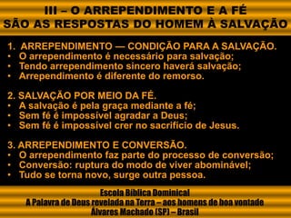1. ARREPENDIMENTO — CONDIÇÃO PARA A SALVAÇÃO.
• O arrependimento é necessário para salvação;
• Tendo arrependimento sincero haverá salvação;
• Arrependimento é diferente do remorso.
2. SALVAÇÃO POR MEIO DA FÉ.
• A salvação é pela graça mediante a fé;
• Sem fé é impossível agradar a Deus;
• Sem fé é impossível crer no sacrifício de Jesus.
3. ARREPENDIMENTO E CONVERSÃO.
• O arrependimento faz parte do processo de conversão;
• Conversão: ruptura do modo de viver abominável;
• Tudo se torna novo, surge outra pessoa.
Escola Bíblica Dominical
A Palavra de Deus revelada na Terra – aos homens de boa vontade
Álvares Machado (SP) – Brasil
III – O ARREPENDIMENTO E A FÉ
SÃO AS RESPOSTAS DO HOMEM À SALVAÇÃO
 