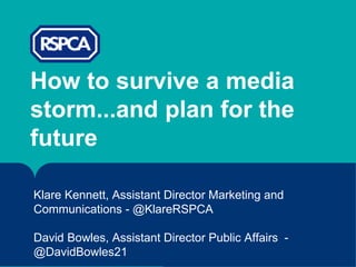 How to survive a media
storm...and plan for the
future
Klare Kennett, Assistant Director Marketing and
Communications - @KlareRSPCA
David Bowles, Assistant Director Public Affairs -
@DavidBowles21
 