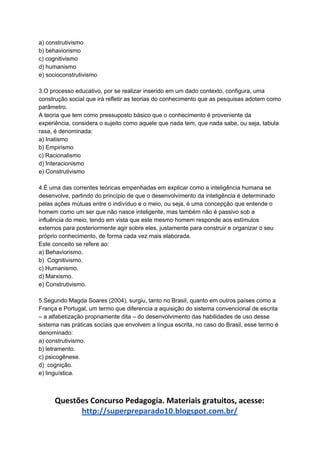 a) construtivismo
b) behaviorismo
c) cognitivismo
d) humanismo
e) socioconstrutivismo
3.O processo educativo, por se realizar inserido em um dado contexto, configura, uma
construção social que irá refletir as teorias do conhecimento que as pesquisas adotem como
parâmetro.
A teoria que tem como pressuposto básico que o conhecimento é proveniente da
experiência, considera o sujeito como aquele que nada tem, que nada sabe, ou seja, tabula
rasa, é denominada:
a) Inatismo
b) Empirismo
c) Racionalismo
d) Interacionismo
e) Construtivismo
4.É uma das correntes teóricas empenhadas em explicar como a inteligência humana se
desenvolve, partindo do princípio de que o desenvolvimento da inteligência é determinado
pelas ações mútuas entre o indivíduo e o meio, ou seja, é uma concepção que entende o
homem como um ser que não nasce inteligente, mas também não é passivo sob a
influência do meio, tendo em vista que este mesmo homem responde aos estímulos
externos para posteriormente agir sobre eles, justamente para construir e organizar o seu
próprio conhecimento, de forma cada vez mais elaborada.
Este conceito se refere ao:
a) Behaviorismo.
b) Cognitivismo.
c) Humanismo.
d) Marxismo.
e) Construtivismo.
5.Segundo Magda Soares (2004), surgiu, tanto no Brasil, quanto em outros países como a
França e Portugal, um termo que diferencia a aquisição do sistema convencional de escrita
– a alfabetização propriamente dita – do desenvolvimento das habilidades de uso desse
sistema nas práticas sociais que envolvem a língua escrita, no caso do Brasil, esse termo é
denominado:
a) construtivismo.
b) letramento.
c) psicogênese.
d) cognição.
e) linguística.
Questões Concurso Pedagogia. Materiais gratuitos, acesse:
http://superpreparado10.blogspot.com.br/
 
