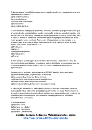 6.Nas escolas da Idade Média prevaleceu um modelo de cultura e, consequentemente, um
modelo didático baseado:
a) no conservadorismo;
b) no construtivismo;
c) no criticismo do conteúdo;
d) no tecnicismo;
e) no modelo libertário.
7.Entre as teorias pedagógicas existentes, assinale a alternativa que apresenta aquela que
procura estimular a capacidade de criação e expressão, longe das restrições impostas pela
escola tradicional. Nasceu da observação da grande separação existente entre o dia a dia e
a escola, e do fato de o interesse demonstrado pelas crianças pelo meio social ser muito
maior que pelos textos escolares. Assim, eram feitos passeios com as crianças, e, ao
voltarem deles, era compartilhada a visão da experiência de cada uma. Essa teoria foi
trazida para o Brasil na década de 1970.
a) Montessori.
b) Waldorf.
c) Múltiplas Inteligências.
d) Construtivismo.
e) Freinet.
8.Uma teoria de aprendizagem é uma tentativa de interpretar e sistematizar a área do
conhecimento da aprendizagem e representa o ponto de vista de um pesquisador que, ao
construir sua teoria, indica o que é e como funciona o processo de construção da
aprendizagem.
Nesse contexto, assinale a alternativa que APRESENTA teorias de aprendizagem.
a) Comportamentalismo, Cognitivismo e Humanismo.
b) Humanismo, Cognitivismo e Construtivismo.
c) Behaviorismo, Comportamentalismo e Cognitivismo.
d) Construtivismo, Behaviorismo e Liberalismo.
e) Comportamentalismo, Behaviorismo e Associacionismo.
9.A Educação, neste método, é tecida em conjunto por alunos e professores, frente aos
exercícios da leitura e da escrita praticadas exaustivamente nas aulas. Assim, mestres e
aprendizes atuam juntos na construção do conhecimento, assessorados pela incidência da
problemática social mais atual e pelo arsenal de saberes já edificados, patrimônio
intransferível do ser humano.
O texto se refere a:
a) Teoria do saber.
b) Teoria do Ler e Saber.
c) Teoria da Paradidática.
d) Teoria do Construtivismo.
Questões Concurso Pedagogia. Materiais gratuitos, acesse:
http://superpreparado10.blogspot.com.br/
 