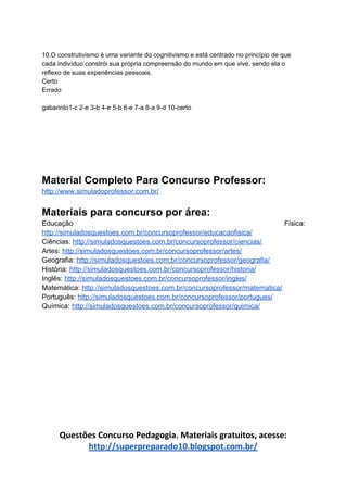 10.O construtivismo é uma variante do cognitivismo e está centrado no princípio de que
cada indivíduo constrói sua própria compreensão do mundo em que vive, sendo ela o
reflexo de suas experiências pessoais.
Certo
Errado
gabarinto1-c 2-e 3-b 4-e 5-b 6-e 7-a 8-a 9-d 10-certo
Material Completo Para Concurso Professor:
http://www.simuladoprofessor.com.br/
Materiais para concurso por área:
Educação Física:
http://simuladosquestoes.com.br/concursoprofessor/educacaofisica/
Ciências: ​http://simuladosquestoes.com.br/concursoprofessor/ciencias/
Artes: ​http://simuladosquestoes.com.br/concursoprofessor/artes/
Geografia: ​http://simuladosquestoes.com.br/concursoprofessor/geografia/
História: ​http://simuladosquestoes.com.br/concursoprofessor/historia/
Inglês: ​http://simuladosquestoes.com.br/concursoprofessor/ingles/
Matemática: ​http://simuladosquestoes.com.br/concursoprofessor/matematica/
Português: ​http://simuladosquestoes.com.br/concursoprofessor/portugues/
Química: ​http://simuladosquestoes.com.br/concursoprofessor/quimica/
Questões Concurso Pedagogia. Materiais gratuitos, acesse:
http://superpreparado10.blogspot.com.br/
 