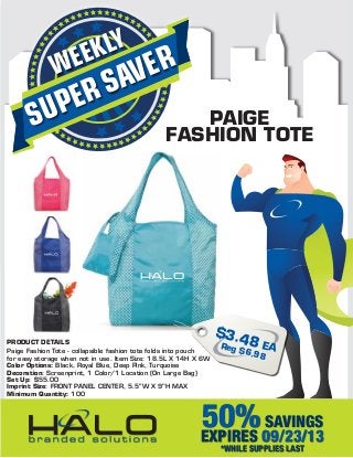 SUPERSAVERWEEKLY
50%SAVINGS
EXPIRES 09/23/13
*WHILE SUPPLIES LAST
PRODUCT DETAILS
Paige Fashion Tote - collapsible fashion tote folds into pouch
for easy storage when not in use. Item Size: 18.5L X 14H X 6W
Color Options: Black, Royal Blue, Deep Pink, Turquoise
Decoration: Screenprint, 1 Color/1 Location (On Large Bag)
Set Up: $55.00
Imprint Size: FRONT PANEL CENTER, 5.5”W X 9"H MAX
Minimum Quantity: 100
$3.48 EAReg $6.98
PAIGE
FASHION TOTE
 
