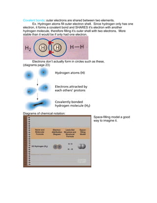 Covalent bonds: outer electrons are shared between two elements.
       Ex. Hydrogen atoms fill outer electron shell. Since hydrogen only has one
electron, it forms a covalent bond and SHARES it’s electron with another
hydrogen molecule, therefore filling it’s outer shell with two electrons. More
stable than it would be if only had one electron.




       Electrons don’t actually form in circles such as these,
(diagrams page 23)




Diagrams of chemical notation:
                                                     Space-filling model a good
                                                     way to imagine it.
 