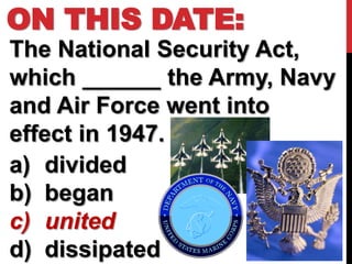 ON THIS DATE:
The National Security Act,
which ______ the Army, Navy
and Air Force went into
effect in 1947.
a) divided
b) began
c) united
d) dissipated
 