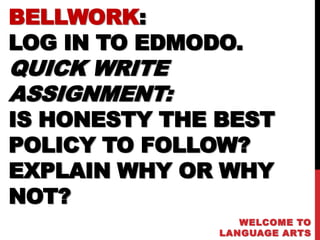 BELLWORK:
LOG IN TO EDMODO.
QUICK WRITE
ASSIGNMENT:
IS HONESTY THE BEST
POLICY TO FOLLOW?
EXPLAIN WHY OR WHY
NOT?
                  WELCOME TO
               LANGUAGE ARTS
 