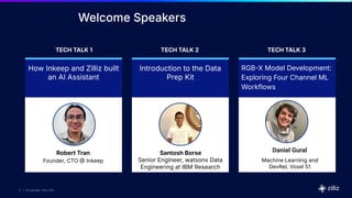 11 | © Copyright 2024 Zilliz
11
11 | © Copyright 10/22/23 Zilliz
11 | © Copyright 2024 Zilliz
Welcome Speakers
How Inkeep and Zilliz built
an AI Assistant
Introduction to the Data
Prep Kit
RGBX Model Development:
Exploring Four Channel ML
Workflows
TECH TALK 1 TECH TALK 2 TECH TALK 3
Robert Tran
Founder, CTO  Inkeep
Santosh Borse
Senior Engineer, watsonx Data
Engineering at IBM Research
Daniel Gural
Machine Learning and
DevRel, Voxel 51
 
