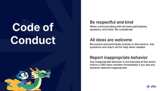 3 | © Copyright 2024 Zilliz
3
Code of
Conduct
Be respectful and kind
When communicating with all event participants,
speakers, and hosts. Be considerate
All ideas are welcome
Be present and participate actively in discussions. Ask
questions and reach out for help when needed.
Report inappropriate behavior
Any inappropriate behavior is not tolerated at this event.
Inform a Zilliz team member immediately if you see any
behavior deemed inappropriate
 