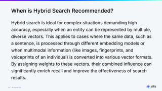 30 | © Copyright Zilliz
30
When is Hybrid Search Recommended?
Hybrid search is ideal for complex situations demanding high
accuracy, especially when an entity can be represented by multiple,
diverse vectors. This applies to cases where the same data, such as
a sentence, is processed through different embedding models or
when multimodal information (like images, fingerprints, and
voiceprints of an individual) is converted into various vector formats.
By assigning weights to these vectors, their combined influence can
significantly enrich recall and improve the effectiveness of search
results.
 