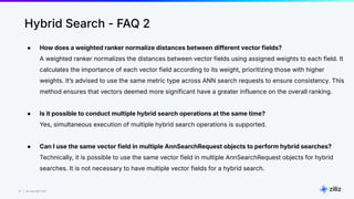 31 | © Copyright Zilliz
31
Hybrid Search - FAQ 2
● How does a weighted ranker normalize distances between different vector fields?
A weighted ranker normalizes the distances between vector fields using assigned weights to each field. It
calculates the importance of each vector field according to its weight, prioritizing those with higher
weights. Itʼs advised to use the same metric type across ANN search requests to ensure consistency. This
method ensures that vectors deemed more significant have a greater influence on the overall ranking.
● Is it possible to conduct multiple hybrid search operations at the same time?
Yes, simultaneous execution of multiple hybrid search operations is supported.
● Can I use the same vector field in multiple AnnSearchRequest objects to perform hybrid searches?
Technically, it is possible to use the same vector field in multiple AnnSearchRequest objects for hybrid
searches. It is not necessary to have multiple vector fields for a hybrid search.
 