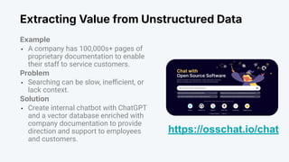 Extracting Value from Unstructured Data
Example
• A company has 100,000s+ pages of
proprietary documentation to enable
their staff to service customers.
Problem
• Searching can be slow, ineﬃcient, or
lack context.
Solution
• Create internal chatbot with ChatGPT
and a vector database enriched with
company documentation to provide
direction and support to employees
and customers.
https://osschat.io/chat
 