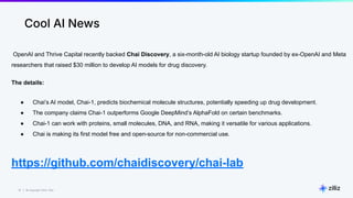 51 | © Copyright 2024 Zilliz
51
Cool AI News
OpenAI and Thrive Capital recently backed Chai Discovery, a six-month-old AI biology startup founded by ex-OpenAI and Meta
researchers that raised $30 million to develop AI models for drug discovery.
The details:
● Chai’s AI model, Chai-1, predicts biochemical molecule structures, potentially speeding up drug development.
● The company claims Chai-1 outperforms Google DeepMind’s AlphaFold on certain benchmarks.
● Chai-1 can work with proteins, small molecules, DNA, and RNA, making it versatile for various applications.
● Chai is making its first model free and open-source for non-commercial use.
https://github.com/chaidiscovery/chai-lab
 