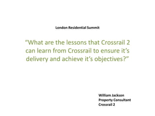 London Residential Summit
“What are the lessons that Crossrail 2
can learn from Crossrail to ensure it’s
delivery and achieve it’s objectives?”
William Jackson
Property Consultant
Crossrail 2
 