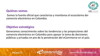 Quiénes somos
Somos la fuente oficial que caracteriza y monitorea el ecosistema del
comercio electrónico en Colombia.
Objetivo estratégico
Generamos conocimiento sobre las tendencias y las proyecciones del
comercio electrónico en Colombia para apoyar la toma de decisiones
públicas y privadas en pro de la penetración del eCommerce en el país.
 