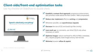 12 @peakaceag pa.ag
▪ Establish a content-first approach: progressive enhancement,
also prioritise visible above the fold content: 14kB (compressed).
▪ Reduce size: implement effective caching and compression.
▪ Whenever possible, use asynchronous requests.
▪ Decrease the size of CSS and JavaScript files (minify).
▪ Lean mark-up: no comments, use inline CSS/JS only where
necessary or useful.
▪ Optimise images: reduce overhead for JPGs & PNGs (metadata,
etc.), request properly sized images and try new formats.
▪ Minimise browser reflow & repaint.
Client-side/front-end optimisation tasks
Use my checklist on SlideShare to double check:
All slides on SlideShare: http://pa.ag/iss18speed
 