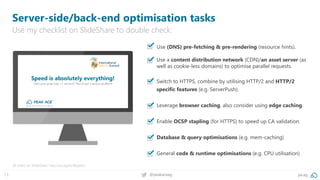 13 @peakaceag pa.ag
▪ Use (DNS) pre-fetching & pre-rendering (resource hints).
▪ Use a content distribution network (CDN)/an asset server (as
well as cookie-less domains) to optimise parallel requests.
▪ Switch to HTTPS, combine by utilising HTTP/2 and HTTP/2
specific features (e.g. ServerPush).
▪ Leverage browser caching, also consider using edge caching.
▪ Enable OCSP stapling (for HTTPS) to speed up CA validation.
▪ Database & query optimisations (e.g. mem-caching)
▪ General code & runtime optimisations (e.g. CPU utilisation)
Server-side/back-end optimisation tasks
Use my checklist on SlideShare to double check:
All slides on SlideShare: http://pa.ag/iss18speed
 
